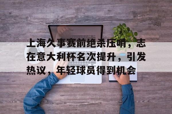 英雄联盟,英雄联盟S15-上海久事赛前绝杀压哨，志在意大利杯名次提升，引发热议，年轻球员得到机会的简单介绍