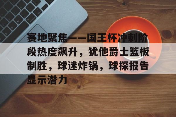 9Games- 赛地聚焦——国王杯冲刺阶段热度飙升，犹他爵士篮板制胜，球迷炸锅，球探报告显示潜力